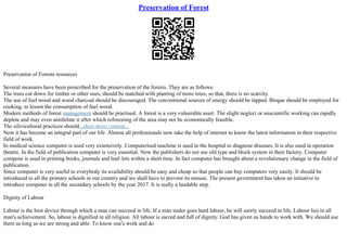 Preservation of Forest
Preservation of Forests resources
Several measures have been prescribed for the preservation of the forests. They are as follows:
The trees cut down for timber or other uses, should be matched with planting of more trees, so that, there is no scarcity.
The use of fuel wood and wood charcoal should be discouraged. The conventional sources of energy should be tapped. Biogas should be employed for
cooking, to lessen the consumption of fuel wood.
Modern methods of forest management should be practised. A forest is a very vulnerable asset. The slight neglect or unscientific working can rapidly
deplete and may even annihilate it after which reforesting of the area may not be economically feasible.
The silivicultural practices should...show more content...
Now it has become an integral part of our life. Almost all professionals now take the help of internet to know the latest information in their respective
field of work.
In medical science computer is used very extensively. Computerised machine is used in the hospital to diagnose diseases. It is also used in operation
theatre. In the field of publication computer is very essential. Now the publishers do not use old type and block system in their factory. Computer
compose is used in printing books, journals and leaf–lets within a short time. In fact computer has brought about a revolutionary change in the field of
publication.
Since computer is very useful to everybody its availability should be easy and cheap so that people can buy computers very easily. It should be
introduced to all the primary schools in our country and we shall have to prevent its misuse. The present government has taken an initiative to
introduce computer in all the secondary schools by the year 2017. It is really a laudable step.
Dignity of Labour
Labour is the best device through which a man can succeed in life. If a man under goes hard labour, he will surely succeed in life. Labour lies in all
man's achievement. So, labour is dignified in all religion. All labour is sacred and full of dignity. God has given us hands to work with. We should use
them as long as we are strong and able. To know one's work and do
 