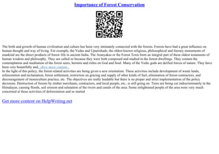Importance of Forest Conservation
The birth and growth of human civilization and culture has been very intimately connected with the forests. Forests have had a great influence on
human thought and way of living. For example, the Vedas and Upanishads, the oldest known religious, philosophical and literary monuments of
mankind are the direct products of forest–life in ancient India. The Aranyakas or the Forest Texts form an integral part of these oldest testaments of
human wisdom and philosophy. They are called so because they were both composed and studied in the forest–dwellings. They contain the
contemplation and meditation of the forest seers, hermits and rishis on God and Soul. Many of the Vedic gods are deified forces of nature. They have
been very beautifully and...show more content...
In the light of this policy, the forest related activities are being given a new orientation. These activities include development of waste lands,
reforestation and reclamation, forest settlement, restriction on grazing and supply of other kinds of fuel, elimination of forest contractors, and
discouragement of monoculture practice, etc. The objectives are really laudable but there is no proper and strict implementation of the policy
decisions. Destruction of forests by timber merchants, contractors, and local people, etc., is still going on. Trees are being cut indiscriminately in the
Himalayas, causing floods, soil erosion and salutation of the rivers and canals of the area. Some enlightened people of the area were very much
concerned at these activities of deforestation and so started
Get more content on HelpWriting.net
 