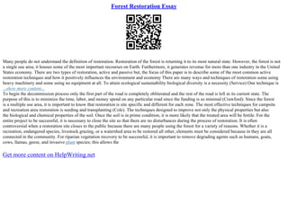 Forest Restoration Essay
Many people do not understand the definition of restoration. Restoration of the forest is returning it to its most natural state. However, the forest is not
a single use area; it houses some of the most important recourses on Earth. Furthermore, it generates revenue for more than one industry in the United
States economy. There are two types of restoration, active and passive but, the focus of this paper is to describe some of the most common active
restoration techniques and how it positively influences the environment and economy There are many ways and techniques of restoration some using
heavy machinery and some using no equipment at all. To attain ecological sustainability biological diversity is a necessity (Service) One technique is
...show more content...
To begin the decommission process only the first part of the road is completely obliterated and the rest of the road is left in its current state. The
purpose of this is to minimize the time, labor, and money spend on any particular road since the funding is so minimal (Crawford). Since the forest
is a multiple use area, it is important to know that restoration is site specific and different for each zone. The most effective techniques for campsite
and recreation area restoration is seeding and transplanting (Cole). The techniques designed to improve not only the physical properties but also
the biological and chemical properties of the soil. Once the soil is in prime condition, it is more likely that the treated area will be fertile. For the
entire project to be successful, it is necessary to close the site so that there are no disturbances during the process of restoration. It is often
controversial when a restoration site closes to the public because there are many people using the forest for a variety of reasons. Whether it is a
recreation, endangered species, livestock grazing, or a watershed area to be restored all other, elements must be considered because in they are all
connected in the community. For riparian vegetation recovery to be successful, it is important to remove degrading agents such as humans, goats,
cows, llamas, geese, and invasive plant species; this allows the
Get more content on HelpWriting.net
 