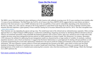 Essay On The Forest
The SBW is one of the most destructive insect defoliators in North America with outbreaks recurring every 30–35 years resulting in tree mortality after
5–6 years of severe defoliation. The MinГЁstere des ForГЄts, de la Faune et des Parcs (MFFP) (2014) suggests that two main factors can help to
determine if the forest presents a case of SBW infestation due to the susceptibility of trees and its vulnerability depending on the characteristics of
the tree (e.g. shape, size, color, species, and age) as this living organism is a great threat to the forest due to the severity of damage caused by these
elements and more important, a great quantity of trees could die causing loss of revenues (MinistГЁre des ForГЄts, 2015). The more susceptible trees
...show more content...
These fractions can vary depending the species and age class. The model keeps track of the infested and un–infested hectares separately. Other existing
approach like Levy, Hipel et Kilgour (2000) proposes a multicriteria methodology integrating uncertainty by identifying different alternatives that are
robust to environmental uncertainty using sustainable development indicators such as forest volume, spray area, and harvest area to make and to take
complex decisions using forest management decision policies on SBW populations in Eastern Canada, New Brunswick. For instance, Shoemaker
(1981) discusses the methods for addressing the pest management models are characterized by a) large number of variables; b) stochastic, nonlinear
population dynamics; and c) fixed cost functions. It suggests that Stochastic Optimization is a good approach for dealing with pest problems as well
as dynamic programming but several other optimization methods have also proven useful for random environments as they provide also previous
information. The most exhaustive systems analysis of forest pest management has focused on the SBW, a pest which in recent years has killed
hundreds of thousands of hectares of coniferous trees in eastern Canada and United States. Shoemaker (1981) does not consider the age for the
planning horizon of the model (over a hundred years) analyzing their economic value when harvested because of SBW damage. Others like Hennigar
et al. (2007) optimizes the
Get more content on HelpWriting.net
 