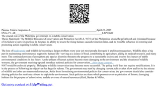 Pascua, Francis Augustus A. ___________________________________________________April 21, 2015
ENG 2 V–4R____________________________________________________________________LRP Draft
The crucial role of the Philippine government on wildlife conservation
Thesis Statement: The Wildlife Resources Conservation and Protection Act (R.A. 9174) of the Philippines should be prioritized and reinstated because
of its failure to serve its purpose in the past, its ability to lessen the rising human–caused extinction rates, and its possible influence in restoring and
promoting action regarding wildlife conservation.
The loss of biodiversity and wildlife is becoming a larger problem every year yet most people disregard it and its consequences. Wildlife plays a big
part in maintaining environmental support to human life––serving as a source of food, contributing to agriculture, aiding in medical research, and many
more. The continued erosion of ecosystem and species diversity threatens the progress to a sustainable society and lessens the chances of stable
environmental conditions in the future. As the effects of human actions become more damaging to the environment and the situation of wildlife
worsens, the government must step up and introduce national policies for conservation....show more content...
9147 would be enforced properly, Philippine wildlife conservation may become more successful. The policy itself does not require modifications. It is
in the process of following its objectives that begs for reform. The government may start by changing current policies that allow and invite the misuse
of wildlife and other environmental resources. Aside from formulating environmental policies for conservation, the government should also consider
altering policies that motivate citizens to exploit the environment. Such policies are those which promote over–exploitation of forests, damaging
habitats for the purpose of urbanization, and the overuse of natural resources (Reid, Barber & Miller,
Get more content on HelpWriting.net
 