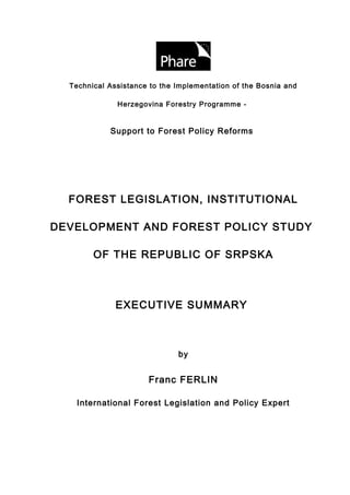 Technical Assistance to the Implementation of the Bosnia and

              Herzegovina Forestry Programme -


            Support to Forest Policy Reforms




  FOREST LEGISLATION, INSTITUTIONAL

DEVELOPMENT AND FOREST POLICY STUDY

        OF THE REPUBLIC OF SRPSKA



              EXECUTIVE SUMMARY



                              by


                      Franc FERLIN

   International Forest Legislation and Policy Expert
 