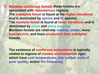 5. Montane coniferous forests-these forests are
associated with mountainous regions.
The subalpine forest is found at the higher elevations
and is dominated by spruce and fir species.
The montane forest is found at lower elevations and is
dominated by pines and some spruces.
Montane forests are relatively warmer, wetter, more
species-rich, and more productive than subalpine
forests.
The existence of coniferous ecosystems is typically
related to regions of modest environmental rigor,
which have cool temperatures, low rainfall, soils of
poor quality, and/or fire frequency.
 