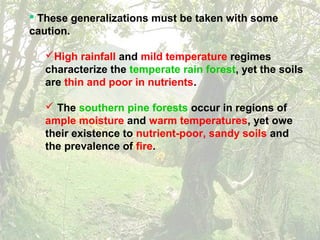  These generalizations must be taken with some
caution.
High rainfall and mild temperature regimes
characterize the temperate rain forest, yet the soils
are thin and poor in nutrients.
 The southern pine forests occur in regions of
ample moisture and warm temperatures, yet owe
their existence to nutrient-poor, sandy soils and
the prevalence of fire.
 