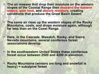 • The air masses that drop their moisture on the western
slopes of the Coastal Range then descend the eastern
slopes, gain heat, and absorb moisture, creating
conditions that produce the Great Basin Desert.
• The same air rises up the western slopes of the Rocky
Mountains, cools, and drops moisture again, although
far less than on the Coast Range.
• Here, in the Cascade, Wasatch, Rocky, and Sierra
Nevada mountains, several coniferous forest
associations develop.
• In the southwestern United States these coniferous
forest occur between 2500 and 4200 m elevation.
• Rocky Mountains (winters are long and snowfall is
heavy) = subalpine forest
 