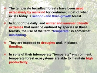 o The temperate broadleaf forests have been used
extensively by mankind for centuries; most of what
exists today is second- and third-growth forest.
o In light of the daily, and winter and summer climatic
extremes that must be endured by species in these
forests, the use of the term “temperate” is somewhat
misleading.
o They are exposed to droughts and, in places,
flooding.
o In spite of their intemperate “temperate” environment,
temperate forest ecosystems are able to maintain high
productivity.
 
