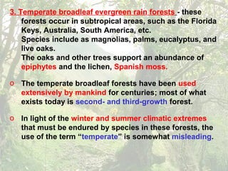 3. Temperate broadleaf evergreen rain forests - these
forests occur in subtropical areas, such as the Florida
Keys, Australia, South America, etc.
Species include as magnolias, palms, eucalyptus, and
live oaks.
The oaks and other trees support an abundance of
epiphytes and the lichen, Spanish moss.
o The temperate broadleaf forests have been used
extensively by mankind for centuries; most of what
exists today is second- and third-growth forest.
o In light of the winter and summer climatic extremes
that must be endured by species in these forests, the
use of the term “temperate” is somewhat misleading.
 