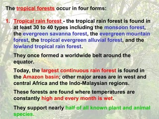 The tropical forests occur in four forms:
1. Tropical rain forest - the tropical rain forest is found in
at least 30 to 40 types including the monsoon forest,
the evergreen savanna forest, the evergreen mountain
forest, the tropical evergreen alluvial forest, and the
lowland tropical rain forest.
They once formed a worldwide belt around the
equator.
Today, the largest continuous rain forest is found in
the Amazon basin; other major areas are in west and
central Africa and the Indo-Malaysian regions.
These forests are found where temperatures are
constantly high and every month is wet.
They support nearly half of all known plant and animal
species.
 