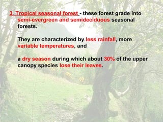3. Tropical seasonal forest - these forest grade into
semi-evergreen and semideciduous seasonal
forests.
They are characterized by less rainfall, more
variable temperatures, and
a dry season during which about 30% of the upper
canopy species lose their leaves.
 