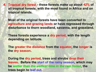 4. Tropical dry forest - these forests make up about 42% of
all tropical forests, with the most found in Africa and on
tropical islands.
Most of the original forests have been converted to
agriculture and grazing lands or have regressed through
disturbance to thorn woodland, savanna, and grassland.
These forests experience a dry period, with the length
depending on latitude.
The greater the distance from the equator, the longer is
the dry season.
During the dry period, trees and shrubs drop their
leaves. Before the start of the rainy season, which may
be wetter than the wettest time in the rain forest, the
trees begin to leaf out.
 