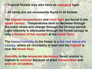 o Tropical forests may also have an emergent layer.
o All strata are not necessarily found in all forests.
The highest temperatures and most light are found in the
upper canopy. Temperatures tend to decrease through
the lower strata and change through the 24-hour period.
Light intensity is attenuated through the forest canopy to
only a fraction of full sunlight at the forest floor.
The lowest humidity in the forest is a few feet above the
canopy, where air circulation is best and the highest is
near the forest floor.
Humidity in the temperate deciduous forest interior is
highest in summer because of plant transpiration and
poor air circulation.
 