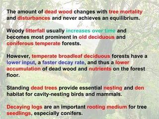 The amount of dead wood changes with tree mortality
and disturbances and never achieves an equilibrium.
Woody litterfall usually increases over time and
becomes most prominent in old deciduous and
coniferous temperate forests.
However, temperate broadleaf deciduous forests have a
lower input, a faster decay rate, and thus a lower
accumulation of dead wood and nutrients on the forest
floor.
Standing dead trees provide essential nesting and den
habitat for cavity-nesting birds and mammals.
Decaying logs are an important rooting medium for tree
seedlings, especially conifers.
 