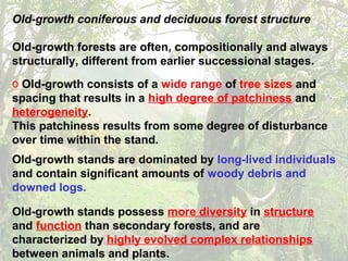 Old-growth coniferous and deciduous forest structure
Old-growth forests are often, compositionally and always
structurally, different from earlier successional stages.
o Old-growth consists of a wide range of tree sizes and
spacing that results in a high degree of patchiness and
heterogeneity.
This patchiness results from some degree of disturbance
over time within the stand.
Old-growth stands are dominated by long-lived individuals
and contain significant amounts of woody debris and
downed logs.
Old-growth stands possess more diversity in structure
and function than secondary forests, and are
characterized by highly evolved complex relationships
between animals and plants.
 