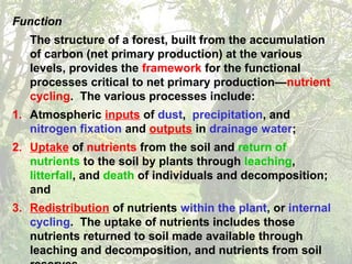 Function
The structure of a forest, built from the accumulation
of carbon (net primary production) at the various
levels, provides the framework for the functional
processes critical to net primary production—nutrient
cycling. The various processes include:
1. Atmospheric inputs of dust, precipitation, and
nitrogen fixation and outputs in drainage water;
2. Uptake of nutrients from the soil and return of
nutrients to the soil by plants through leaching,
litterfall, and death of individuals and decomposition;
and
3. Redistribution of nutrients within the plant, or internal
cycling. The uptake of nutrients includes those
nutrients returned to soil made available through
leaching and decomposition, and nutrients from soil
 