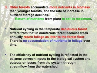 3. Older forests accumulate more nutrients in biomass
than younger forests, and the rate of increase in
nutrient storage declines.
Return of nutrients from plant to soil is maximum.
• Nutrient cycling in the temperate deciduous forest
differs from that in coniferous forest because trees
annually return foliage as litter to the forest floor.
There is no accumulation of nutrients in foliage over
time.
• The efficiency of nutrient cycling is reflected in the
balance between inputs to the biological system and
outputs or losses from the system through
streamflow from the watershed.
 