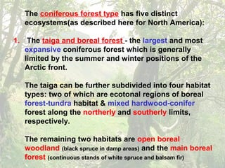 The coniferous forest type has five distinct
ecosystems(as described here for North America):
1. The taiga and boreal forest - the largest and most
expansive coniferous forest which is generally
limited by the summer and winter positions of the
Arctic front.
The taiga can be further subdivided into four habitat
types: two of which are ecotonal regions of boreal
forest-tundra habitat & mixed hardwood-conifer
forest along the northerly and southerly limits,
respectively.
The remaining two habitats are open boreal
woodland (black spruce in damp areas) and the main boreal
forest (continuous stands of white spruce and balsam fir)
 