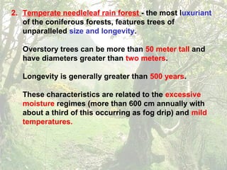 2. Temperate needleleaf rain forest - the most luxuriant
of the coniferous forests, features trees of
unparalleled size and longevity.
Overstory trees can be more than 50 meter tall and
have diameters greater than two meters.
Longevity is generally greater than 500 years.
These characteristics are related to the excessive
moisture regimes (more than 600 cm annually with
about a third of this occurring as fog drip) and mild
temperatures.
 