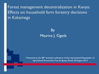 Forest management decentralization in Kenya:
Effects on household farm forestry decisions
in Kakamega

                              By
                        Maurice J. Ogada




         Presented at the 28th triennial conference of the International Association of
                Agricultural Economists, Foz do Iguaçu, Brazil, 20 August 2012
 