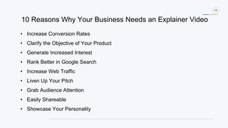 10
• Increase Conversion Rates
• Clarify the Objective of Your Product
• Generate Increased Interest
• Rank Better in Google Search
• Increase Web Traffic
• Liven Up Your Pitch
• Grab Audience Attention
• Easily Shareable
• Showcase Your Personality
10 Reasons Why Your Business Needs an Explainer Video
 