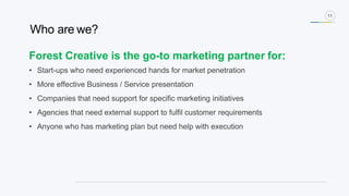 11
Forest Creative is the go-to marketing partner for:
• Start-ups who need experienced hands for market penetration
• More effective Business / Service presentation
• Companies that need support for specific marketing initiatives
• Agencies that need external support to fulfil customer requirements
• Anyone who has marketing plan but need help with execution
Who are we?
 