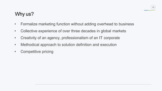 13
• Formalize marketing function without adding overhead to business
• Collective experience of over three decades in global markets
• Creativity of an agency, professionalism of an IT corporate
• Methodical approach to solution definition and execution
• Competitive pricing
Why us?
 