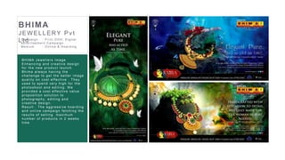 17
BHIMA
J EWELLERY Pv t
LtdC ampaign : Pr int,OOH , D igital
adver tis ement C ampaign
Medium : Online & H oar ding
BHIMA Jewellers Image
Enhancing and creative design
for the new product launch.
Bhima always having the
challenge to get the better image
quality on cost effective . They
used to spend very high for the
photoshoot and editing. We
provided a cost effective value
proposition solution to
photography, editing and
creative design.
Result : The aggressive hoarding
and online campaign fetching the
results of selling maximum
number of products in 2 weeks
time
 