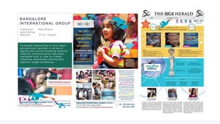 18
Bhima Jewellers Image Editing and creative
design for the new product launch.
Bhima always having the challenge to get
the better image quality on cost effective .
They used to spend very high for the photos-
hoot and editing. We provided a cost
effective value proposition solution to
photography, editing and creative design.
Result : The aggressive hoarding and
online campaign fetching the results of
selling maximum number of products in
2 weeks time
BANGALORE
INTERNATIONAL GROUP
C ampaign : N ew Br and
pos itioning
Medium : Pr int, D igital
C omplete r ebr anding of this major
educ ational ins titute in ter ms of
digital and online br anding tow ar ds
inter nal c ommunic ation has been
r ealigned w ith a view to c r eate
r es pons e aw ar enes s among their
s pec ific tar get audienc es .
 