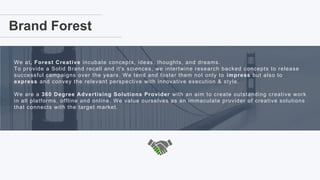 2
Brand Forest
We at, Forest Creative incubate concepts, ideas, thoughts, and dreams.
To provide a Solid Brand recall and it's sciences, we intertwine research backed concepts to release
successful campaigns over the years. We tend and foster them not only to impress but also to
express and convey the relevant perspective with innovative execution & style.
We are a 360 Degree Advertising Solutions Provider with an aim to create outstanding creative work
in all platforms, offline and online. We value ourselves as an immaculate provider of creative solutions
that connects with the target market.
 