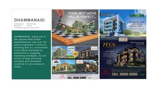 20
DHAMMANAGI
DHAMMANAGI
DHAMMANAGI
DHAMMANAGI, being one of
the reputed Real Estate
establishments, has over the
years progressed in terms of
branding with our involvement.
From offline hoardings to
exhibitions to engaging
marketing strategies, we are
driven to keep providing
concepts and immediate
creatives for any exposure
needs.
C ampaign : H oar dings
Medium : Pr int
C ommunic ations and OOH
 