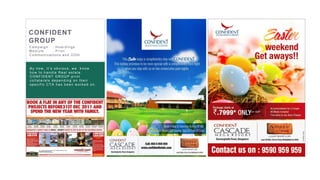 21
Bhima Jewellers Image Editing and creative
design for the new product launch.
Bhima always having the challenge to get
the better image quality on cost effective .
They used to spend very high for the photos-
hoot and editing. We provided a cost
effective value proposition solution to
photography, editing and creative design.
Result : The aggressive hoarding and
online campaign fetching the results of
selling maximum number of products in
2 weeks time
CONFIDENT
GROUP
C ampaign : H oar dings
Medium : Pr int
C ommunic ations and OOH
By now , it’s obvious , w e k now
how to handle R eal es tate.
CONFIDENT GROUP print
c ollater als depending on their
s pec ific C TA has been w or k ed on.
 