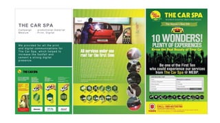 24
Bhima Jewellers Image Editing and creative
design for the new product launch.
Bhima always having the challenge to get
the better image quality on cost effective .
They used to spend very high for the photos-
hoot and editing. We provided a cost
effective value proposition solution to
photography, editing and creative design.
Result : The aggressive hoarding and
online campaign fetching the results of
selling maximum number of products in
2 weeks time
THE CAR SPA
C ampaign : pr omotional mater ial
Medium : Pr int, D igital
We provided for all the print
and digital communications for
The Car Spa, which helped to
increase the footfall and
cement a strong digital
presence.
 