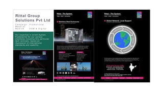 28
C a m p a i g n : P r o m o t i o n a l
M a t e r i a l
M e d i u m : E D M & D i g i t a l
Rittal Group
Solutions Pvt Ltd
Our exper tis e in U I/U X Sys tem
Fr amew or ks for our var ious
c lienteles inc luding this par tic ular
tec h ver tic als , leaves an
impr es s ion of inter national
s tandar ds and us ability.
 