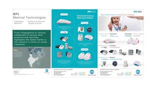 29
Bhima Jewellers Image Editing and creative
design for the new product launch.
Bhima always having the challenge to get
the better image quality on cost effective .
They used to spend very high for the photos-
hoot and editing. We provided a cost
effective value proposition solution to
photography, editing and creative design.
Result : The aggressive hoarding and
online campaign fetching the results of
selling maximum number of products in
2 weeks time
BPL
Medical Technologies
C ampaign : Pr oduc t pr omotion
Medium : D igital & pr int
From Infographics to various
collaterals of various tech
products and services,
highlights the latest trends in
the industry in terms of visual
treatment.
 