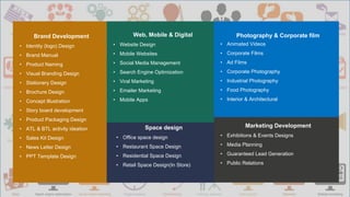 3
Brand Development
• Identity (logo) Design
• Brand Manual
• Product Naming
• Visual Branding Design
• Stationery Design
• Brochure Design
• Concept Illustration
• Story board development
• Product Packaging Design
• ATL & BTL activity ideation
• Sales Kit Design
• News Letter Design
• PPT Template Design
Web, Mobile & Digital
• Website Design
• Mobile Websites
• Social Media Management
• Search Engine Optimization
• Viral Marketing
• Emailer Marketing
• Mobile Apps
Photography & Corporate film
• Animated Videos
• Corporate Films
• Ad Films
• Corporate Photography
• Industrial Photography
• Food Photography
• Interior & Architectural
Marketing Development
• Exhibitions & Events Designs
• Media Planning
• Guaranteed Lead Generation
• Public Relations
Space design
• Office space design
• Restaurant Space Design
• Residential Space Design
• Retail Space Design(In Store)
 
