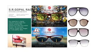 32
C a m p a i g n : D i g i t a l C o m m u n i c a t i o n
M e d i u m : W e b & M o b i l e &
E C O M M E R C E
S.R.GOPAL RAO
OPTIC IA N S & OPTOMETR ISTS
Our expertise in digital
industry encouraged this
clients visibility and
presence on web and mobile
domain. We furnished
creative visuals and images
for S.R.GOPAL RAO.
 