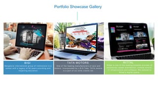 35
[
Bangalor e inter national gr oup of ins titutions is a
s c hool w ith a legac y of 50 year s pr oviding and
impar ting educ ation
BIGI
Portfolio Showcase Gallery
One of the leading manufac tur ers of c ar s and
motors . Inc orporated by J .R.D Tata. TATA motors
is a par t of our elite c lients lis t.
TATA MOTORS
R ittal is one of the leading s ys tems pr ovider of
enc los ur es, pow er dis tr ibution, c limate c ontr ol ,
IT infr as tr ucture and s oftw ar e. W e c ater ed to
R ittal’s digital s pac e.
RITTAL
 