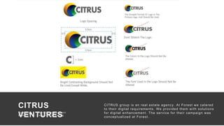 49
There are no secrets to success. It is the
result of preparation, hard work, and
learning from failure.”
— Colin Powell
CITRUS
VENTURES
Campaign : Identity Development
Medium : Corporate Branding
C ampaign : Identity D evelopment
Medium : C or por ate Br anding
CITRUS group is an real estate agency. At Forest we catered
to their digital requirements. We provided them with solutions
for digital enhancement. The service for their campaign was
conceptualized at Forest.
 