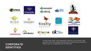 53
Forest have been instrumentally catering to its clients. We
provide them with digital branding and advertising solutions.
Above are our esteemed list of clientele.
Campaign : Identity Development
Medium : Corporate Branding
CORPORATE
IDENTITIES
 