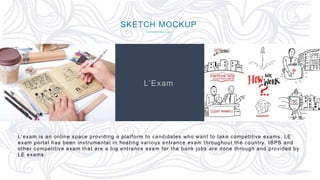 62
SKETCH MOCKUP
L’Exam
L’exam is an online space providing a platform to candidates who want to take competitive exams. LE
exam portal has been instrumental in hosting various entrance exam throughout the country. IBPS and
other competitive exam that are a big entrance exam for the bank jobs are done through and provided by
LE exams.
 