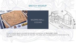 63
MUZIRIS MALL -
COCHIN
Forest creative agency provided the concept architecture for Muziris Mall - Cochin
with illustration ideas and layout for the mall. The ideas were conceptualized at forest creative by
our team.
SKETCH MOCKUP
 