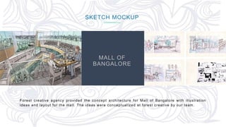 64
SKETCH MOCKUP
Forest creative agency provided the concept architecture for Mall of Bangalore with illustration
ideas and layout for the mall. The ideas were conceptualized at forest creative by our team.
MALL OF
BANGALORE
 