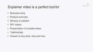 8
• Business story
• Product overview
• Service or solution
• DIY videos
• Presentation of complex ideas
• Testimonials
• Answer to any what, why and how
Explainer video is a perfect toolfor
 