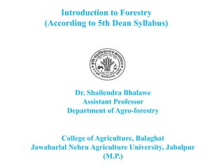 Introduction to Forestry
(According to 5th Dean Syllabus)
Dr. Shailendra Bhalawe
Assistant Professor
Department of Agro-forestry
College of Agriculture, Balaghat
Jawaharlal Nehru Agriculture University, Jabalpur
(M.P.)
 