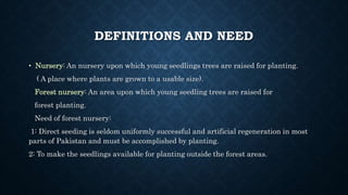 DEFINITIONS AND NEED
• Nursery: An nursery upon which young seedlings trees are raised for planting.
( A place where plants are grown to a usable size).
Forest nursery: An area upon which young seedling trees are raised for
forest planting.
Need of forest nursery:
1: Direct seeding is seldom uniformly successful and artificial regeneration in most
parts of Pakistan and must be accomplished by planting.
2: To make the seedlings available for planting outside the forest areas.
 