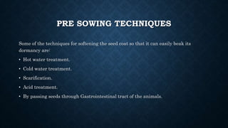 PRE SOWING TECHNIQUES
Some of the techniques for softening the seed coat so that it can easily beak its
dormancy are:
• Hot water treatment.
• Cold water treatment.
• Scarification.
• Acid treatment.
• By passing seeds through Gastrointestinal tract of the animals.
 