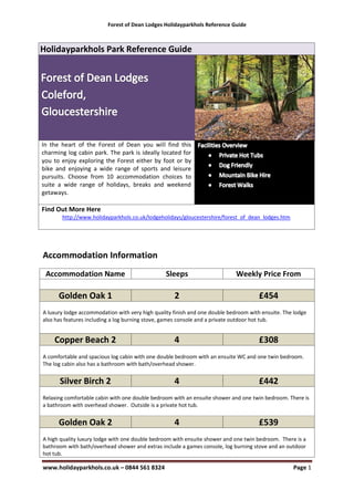 Forest of Dean Lodges Holidayparkhols Reference Guide



Holidayparkhols Park Reference Guide




In the heart of the Forest of Dean you will find this
charming log cabin park. The park is ideally located for
you to enjoy exploring the Forest either by foot or by
bike and enjoying a wide range of sports and leisure
pursuits. Choose from 10 accommodation choices to
suite a wide range of holidays, breaks and weekend
getaways.

Find Out More Here
       http://www.holidayparkhols.co.uk/lodgeholidays/gloucestershire/forest_of_dean_lodges.htm




Accommodation Information
 Accommodation Name                              Sleeps                      Weekly Price From

      Golden Oak 1                                  2                                 £454
A luxury lodge accommodation with very high quality finish and one double bedroom with ensuite. The lodge
also has features including a log burning stove, games console and a private outdoor hot tub.


    Copper Beach 2                                  4                                 £308
A comfortable and spacious log cabin with one double bedroom with an ensuite WC and one twin bedroom.
The log cabin also has a bathroom with bath/overhead shower.


      Silver Birch 2                                4                                 £442
Relaxing comfortable cabin with one double bedroom with an ensuite shower and one twin bedroom. There is
a bathroom with overhead shower. Outside is a private hot tub.


      Golden Oak 2                                  4                                 £539
A high quality luxury lodge with one double bedroom with ensuite shower and one twin bedroom. There is a
bathroom with bath/overhead shower and extras include a games console, log burning stove and an outdoor
hot tub.

www.holidayparkhols.co.uk – 0844 561 8324                                                          Page 1
 