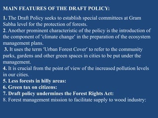 MAIN FEATURES OF THE DRAFT POLICY:
1. The Draft Policy seeks to establish special committees at Gram
Sabha level for the protection of forests.
2. Another prominent characteristic of the policy is the introduction of
the component of ‘climate change’ in the preparation of the ecosystem
management plans.
3. It uses the term ‘Urban Forest Cover’ to refer to the community
parks, gardens and other green spaces in cities to be put under the
management.
4. It is crucial from the point of view of the increased pollution levels
in our cities.
5. Less forests in hilly areas:
6. Green tax on citizens:
7. Draft policy undermines the Forest Rights Act:
8. Forest management mission to facilitate supply to wood industry:
 