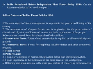 1) India formulated Before Independent First Forest Policy 1894: On the
Recommendation of Dr. Voelker report.
Salient features of Indian Forest Policies 1894:
1.The main object of forest management is to promote the general well being of the
country.
2. The maintenance of adequate forest cover is emphasized for the preservation of
climatic and physical conditions and to meet the basic requirement of the people.
3.Government owned forest have been classified as follow:
a) Preservation forest: Forest whose preservation is required on climate and physical
grounds.
b) Commercial forest: Forest for supplying valuable timber and other commercial
products.
c) Minor Forest
d) Pasture Lands
4. This policy emphasis on permanent cultivation rather than shifting cultivation.
5.It gives importance to the fulfillment of the basic needs of the local people.
6. Obtaining maximum revenue is the main goal instead of conserving forest reserves.
 