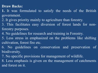 Draw Backs:
1. It was formulated to satisfy the needs of the British
government.
2. It gives priority mainly to agriculture than forestry.
3. This facilitates easy diversion of forest lands for non-
forestry purposes.
4. No guidelines for research and training in Forestry.
5. Less stress in emphasized on the problems like shifting
cultivation, forest fire etc.
6. No guidelines on conservation and preservation of
biodiversity.
7. No specific provisions for management of wildlife.
8. Less emphasis is given on the management of catchments
and forest on it.
 
