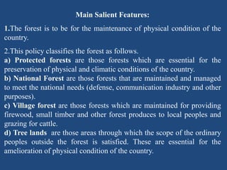 Main Salient Features:
1.The forest is to be for the maintenance of physical condition of the
country.
2.This policy classifies the forest as follows.
a) Protected forests are those forests which are essential for the
preservation of physical and climatic conditions of the country.
b) National Forest are those forests that are maintained and managed
to meet the national needs (defense, communication industry and other
purposes).
c) Village forest are those forests which are maintained for providing
firewood, small timber and other forest produces to local peoples and
grazing for cattle.
d) Tree lands are those areas through which the scope of the ordinary
peoples outside the forest is satisfied. These are essential for the
amelioration of physical condition of the country.
 